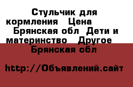 Стульчик для кормления › Цена ­ 4 400 - Брянская обл. Дети и материнство » Другое   . Брянская обл.